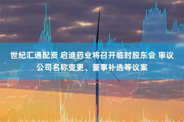 世纪汇通配资 启迪药业将召开临时股东会 审议公司名称变更、董事补选等议案