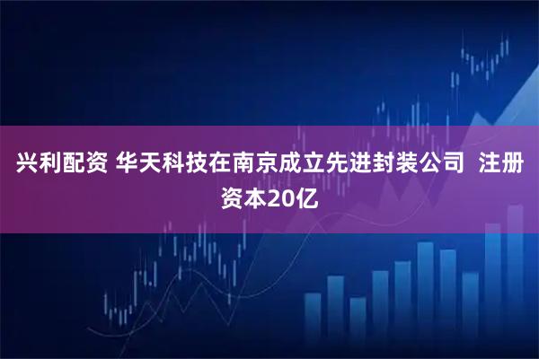 兴利配资 华天科技在南京成立先进封装公司  注册资本20亿