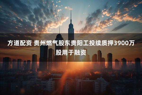 方道配资 贵州燃气股东贵阳工投续质押3900万股用于融资