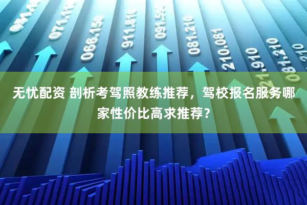 无忧配资 剖析考驾照教练推荐，驾校报名服务哪家性价比高求推荐？