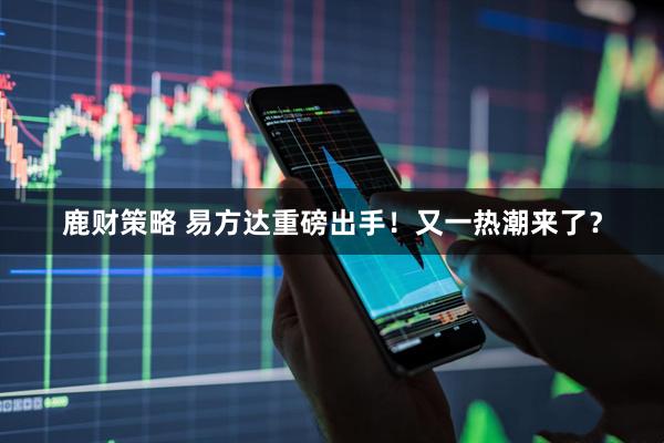 鹿财策略 易方达重磅出手！又一热潮来了？