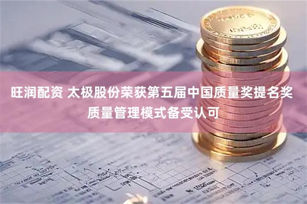 旺润配资 太极股份荣获第五届中国质量奖提名奖 质量管理模式备受认可
