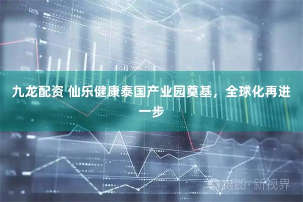 九龙配资 仙乐健康泰国产业园奠基，全球化再进一步