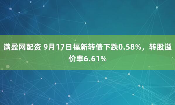 满盈网配资 9月17日福新转债下跌0.58%，转股溢价率6.61%