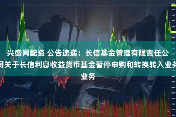 兴盛网配资 公告速递：长信基金管理有限责任公司关于长信利息收益货币基金暂停申购和转换转入业务