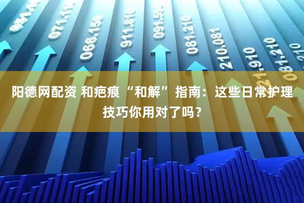 阳德网配资 和疤痕 “和解” 指南：这些日常护理技巧你用对了吗？