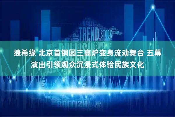 捷希缘 北京首钢园三高炉变身流动舞台 五幕演出引领观众沉浸式体验民族文化