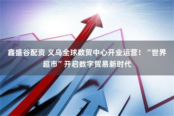 鑫盛谷配资 义乌全球数贸中心开业运营！“世界超市”开启数字贸易新时代