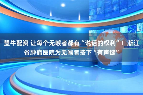 盟牛配资 让每个无喉者都有“说话的权利”！浙江省肿瘤医院为无喉者按下“有声键”