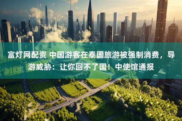 富灯网配资 中国游客在泰国旅游被强制消费，导游威胁：让你回不了国！中使馆通报