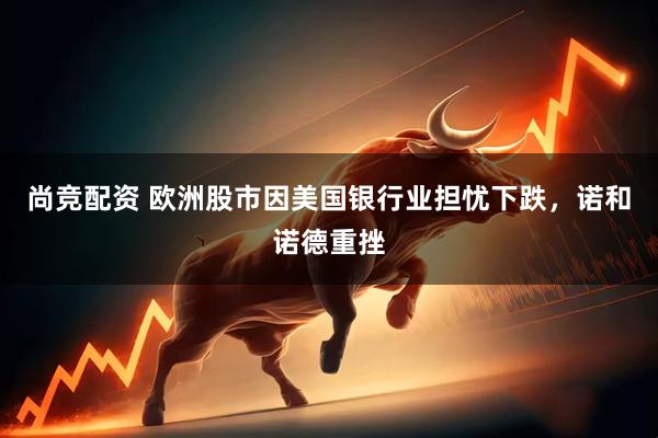 尚竞配资 欧洲股市因美国银行业担忧下跌，诺和诺德重挫
