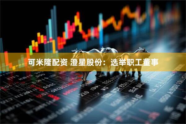 可米隆配资 澄星股份：选举职工董事