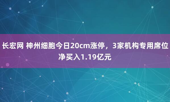 长宏网 神州细胞今日20cm涨停，3家机构专用席位净买入1.19亿元