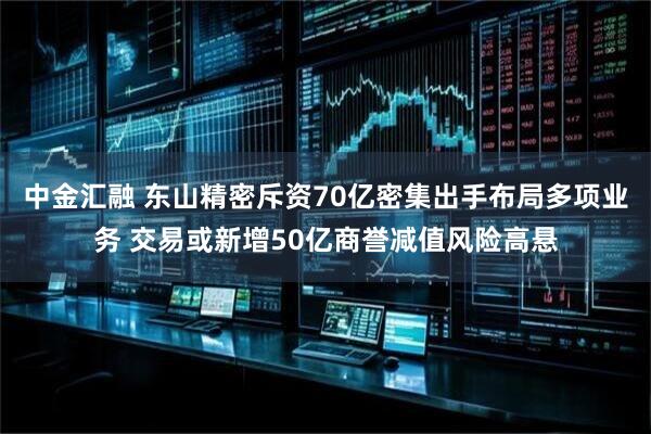 中金汇融 东山精密斥资70亿密集出手布局多项业务 交易或新增50亿商誉减值风险高悬