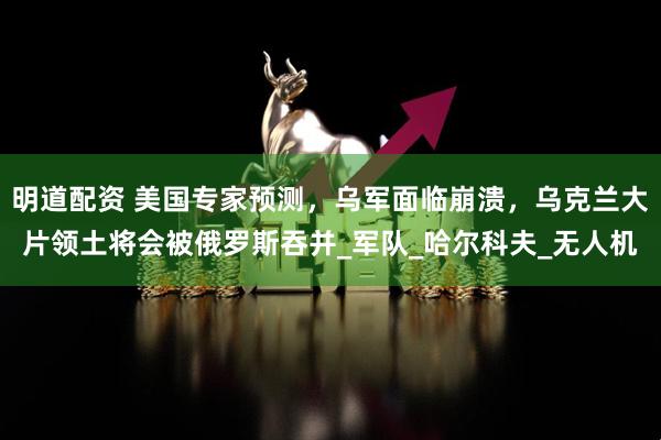 明道配资 美国专家预测，乌军面临崩溃，乌克兰大片领土将会被俄罗斯吞并_军队_哈尔科夫_无人机