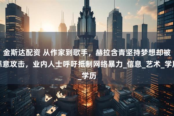 金斯达配资 从作家到歌手，赫拉含青坚持梦想却被恶意攻击，业内人士呼吁抵制网络暴力_信息_艺术_学历