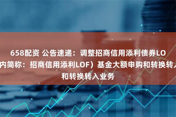 658配资 公告速递：调整招商信用添利债券LOF（场内简称：招商信用添利LOF）基金大额申购和转换转入业务