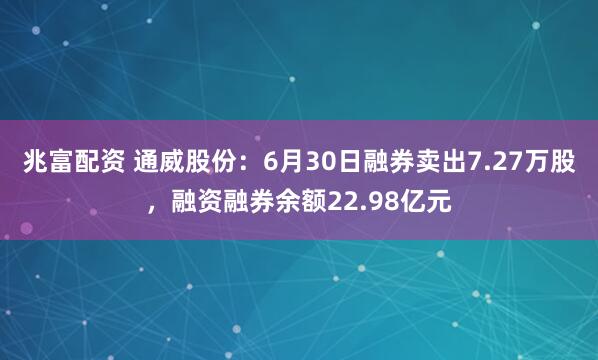 兆富配资 通威股份：6月30日融券卖出7.27万股，融资融券余额22.98亿元
