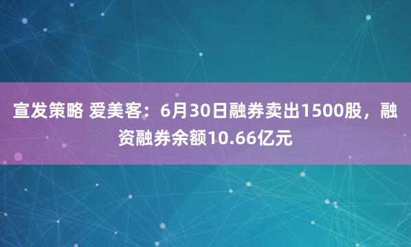 宣发策略 爱美客：6月30日融券卖出1500股，融资融券余额10.66亿元