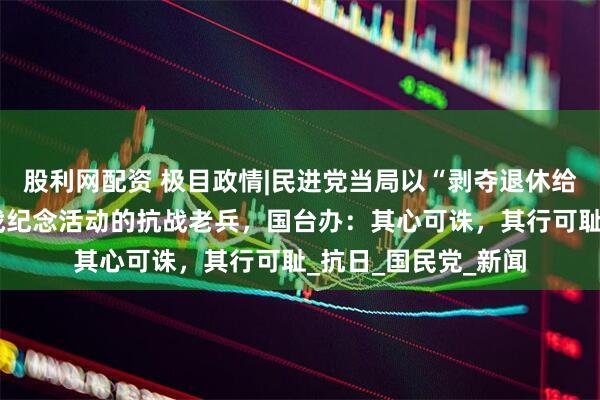 股利网配资 极目政情|民进党当局以“剥夺退休给与”恐吓将参加抗战纪念活动的抗战老兵，国台办：其心可诛，其行可耻_抗日_国民党_新闻